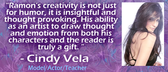 "Ramon's creativity is not just for humor, it is insightful and thought provoking.  His ability as an artist to draw thought and emotion from both his characters and the reader is truly a gift." &mdash; Cindy Vela, model/actor/teacher