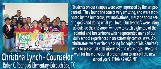 "Students on our campus were very impressed by the art presented.  They found the comics very amusing, and were motivated by the humorous, yet motivational, message about setting goals and doing what you love.  Our teachers were lining up outside the classroom window to catch a glimpse of the coloful and fun cartoons which represented many of our daily school experiences in an extremely comical way.  Administrators were excitedly asking for copies of Mr. Ramirez's work to present at staff inservices and workshops.  We can't wait for his motivational presentation to kick-off the new school year!  THANKS AGAIN!" &mdash; Christina Lynch - counselor at Ruben C. rodriguez Elementary, Edcouch Elsa, TX