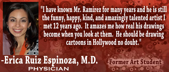 "I have known Mr. Ramirez for many years and he is still the funny, happy, kind, and amazingly talented artist I met 12 years ago.  It amazes me how real his drawings become when you look at them.  He should be drawing cartoons in Hollywood no doubt." &mdash; Erica Ruiz Espinoza, M.D., Physician & former art student.
