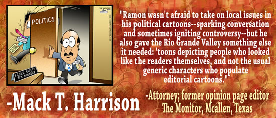 "Ramon wasn't afraid to take on local issues in his political cartoons &mdash; sparking conversation and sometimes igniting controversy &mdash but he also gave the Rio Grande Valley something else it needed: 'toons depicting people who looked like the readers themselves, and not the usual generic characters who populate editorial cartoons." &mdash; Mack T. Harrison, Attorney & former opinion page editor of The Monitor, McAllen, Texas
