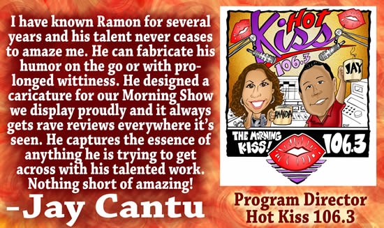 quot;I have known Ramon for several years and his talent never ceases to amaze me.  He can fabricate his humor on the go or with prolonged wittiness.  He designed a caricature for our Morning Show we display proudly and it always gets rave reviews everywhere it's seen.  He captures the essence of anything he is trying to get across with his talented work.  Nothing short of amazing!" &mdash; Jay Cantu, Program Director for Hot Kiss 106.3