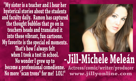 "My sister is a teacher and I hear her hysterical stories about the students and faculty daily.  Ramon has captured the thought bubbles that go on in teachers heads and translated it into these vibrant, fun cartoons.  My favorite is the special ed moments.  That's how I always felt when I took a test in school.  No wonder I grew up to become a professional comedienne.  No more "scan trons" for me!  LOL!" &mdash; Jill-Michele Mele&aacute;n, actress/comic/writer/producer, www.jillyonline.com
