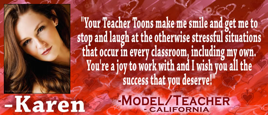 "Your Teacher Toons make me smile and get me to stop and laugh at the otherwise stressful situations that occur in every classroom, including my own.  You're a joy to work with and I wish you all the success that you deserve!" &mdash; Karen, model/teacher, California