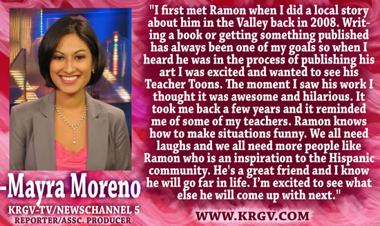 "I first met Ramon when I did a local story about him in the Valley back in 2008.  Writing a book or getting something published has always been on of my goals so when I heard he was in the process of publishing his art I was excited and wanted to see his Teacher Toons.  The moment I saw his work I thought it was awesome and hilarious.  It took me back a few years and it reminded me of some of my teachers.  Ramon knows how to make situations funny.  We all need laughs and we all need more people like Ramon who is an inspiration to the Hispanic community.  He's a great friend and I know he will go far in life.  I'm excited to see what else he will come up with next." &mdash; Mayra Moreno, Reported/Assc. Producer, KRGV-TV/Newschannel 5, www.krgv.com