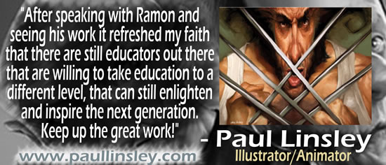 "After speaking with Ramon and seeing his work it refreshed my faith that there are still educators out there that are willing to take education to a different level, that can still enlighten and inspire the next generation.  Keep up the great work!" &mdash; Paul Linsley, Illustrator/Animator, www.paullinsley.com
