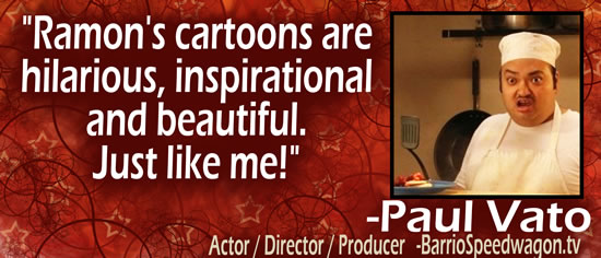 "Ramon's cartoons are hilarious, inspirational and beautiful.  Just like me!" &mdash; Paul Vato, Actor/Director/Producer - BarrioSpeedwagon.tv