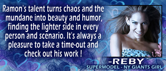Ramon's talent turns chaos and the mundane into beauty and humor, finding the lighter side in every person and scenario.  It's always a pleasure to take a time-out and check out his work! &mdash; REBY, Supermodel - NY Giants Girl