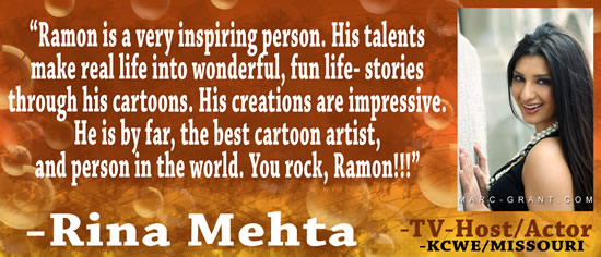 "Ramon is a very inspiring person.  His talents make real life into wonderful, fun life-stories through his cartoons.  His creations are impressive.  He is by far, the best cartoon artist, and person in the world.  You rock, Ramon!!!" &mdash; Rina Mehta, TV-Host/Actor, KCWE/Missouri