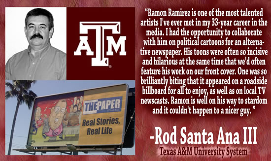 "Ramon Ramirez is one of the most talented artists I've ever met in my 33-year career in the media.  I had the opportunity to collaborate with him on political cartoons for an alternative newspaper.  His toons were often so incisive and hilarious at the same time that we'd often feature his work on our front cover.  One was so brilliantly biting that it appeared on a roadside billboard for all to enjoy, as well as on local TV newscasts.  Ramon is well on his way to stardom and it couldn't happen to a nicer guy." &mdash; Rod Santa Ana III, Texas A&M University System
