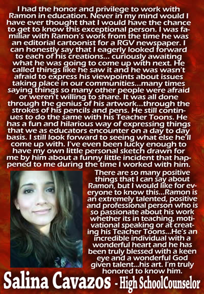 I had the honor and privilege to work with Ramon in education.  Never in my mind would I have ever thought that I would have the chance to get to know this exceptional person.  I was familiar with Ramon's work from the time he was an editorial cartoonist for a RGV newspaper.  I can honestly say that I eagerly looked forward to each of his creations... curiously awaiting what he was going to come up with next.  He called things like he saw it and he wasn't afraid to express his viewpoints about issues taking place in our communities... many times saying things so many other people were afraid or weren't willing to share.  It was all done through the genius of his artwork... through the strokes of his pencils and pens.  He still continues to do the same with his Teacher Toons.  He has a fun and hilarious way of expressing things that we as educators encounter on a day to day basis.  I still look forward to seeing what else he'll come up with.  I've even been lucky enough to have my own little personal sketch drawn for me by him about a funny little incident that happened to me during the time I worked with him.  There are so many positive things that I can say about Ramon, but I would like for everyone to know this... Ramon is an extremely talented, positive and professional person who is so passionate about his work whether it's in teaching, motivational speaking or at creating his Teacher Toons.  He's an incredible individual with a wonderful heart and he has been truly blessed with a keen eye and a wonderful God given talent... his art.  I'm truly honored to know him. &mdash; Salina Cavazos, High School Counselor