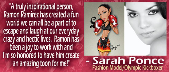 "A truly inspirational person, Ramon Ramirez has created a fun world we can all be a part of to escape and laugh at our everyday crazy and hectic lives.  Ramon has been a joy to work with and I'm so honored to have him create an amazing toon for me!" &mdash; Sarah Ponce, Fashion Model/Olympic Kickboxer
