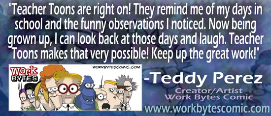 "Teacher Toons are right on!  They remind me of my days in school and the funny observations I noticed.  Now being grown up, I can look back at those days and laugh.  Teacher Toons makes that very possible!  Keep up the great work!" &mdash; Teddy Perez, Creator/Artist Work Bytes Comic, www.workbytescomic.com