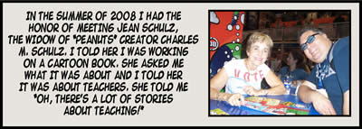 In the summer of 2008 I had the honor of meeting Jean Schulz, the widow of "Peanuts" creator Charles M. Schulz. I told her I was working on a cartoon book. She asked me what it was about and I told her it was about teachers. She told me "Oh, there's a lot of stories about teaching!"